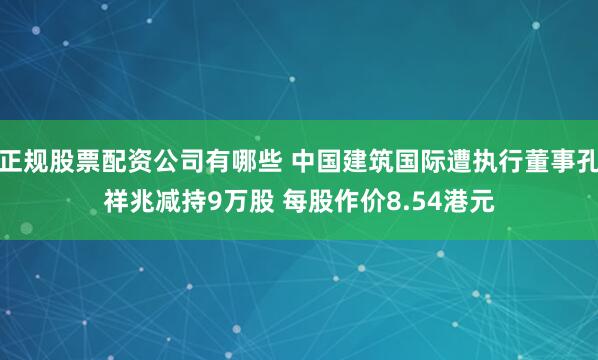 正规股票配资公司有哪些 中国建筑国际遭执行董事孔祥兆减持9万股 每股作价8.54港元