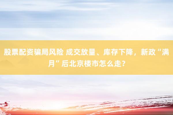 股票配资骗局风险 成交放量、库存下降，新政“满月”后北京楼市怎么走？