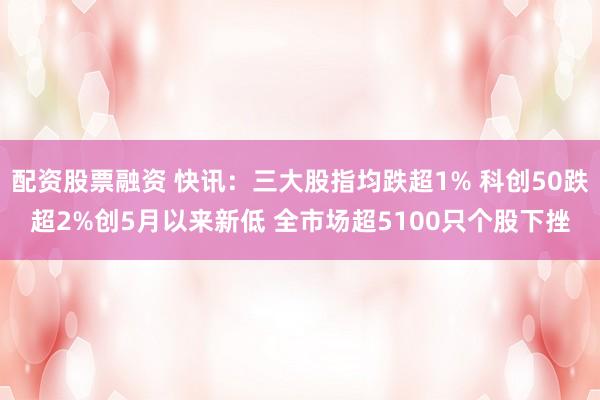 配资股票融资 快讯：三大股指均跌超1% 科创50跌超2%创5月以来新低 全市场超5100只个股下挫