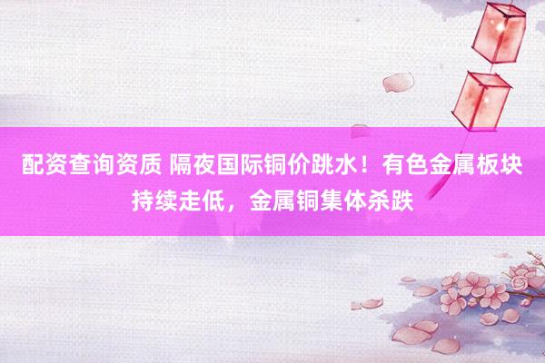 配资查询资质 隔夜国际铜价跳水！有色金属板块持续走低，金属铜集体杀跌