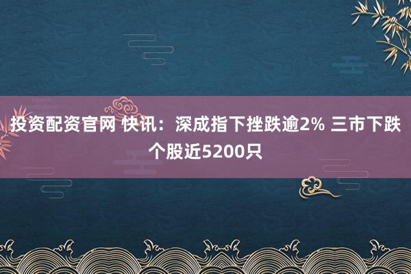 投资配资官网 快讯：深成指下挫跌逾2% 三市下跌个股近5200只