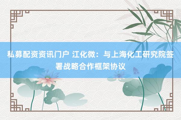 私募配资资讯门户 江化微：与上海化工研究院签署战略合作框架协议