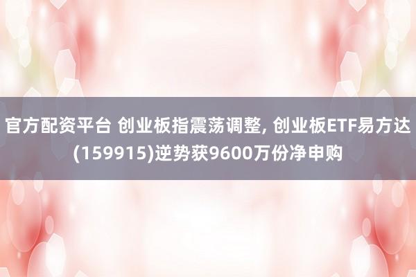 官方配资平台 创业板指震荡调整, 创业板ETF易方达(159915)逆势获9600万份净申购