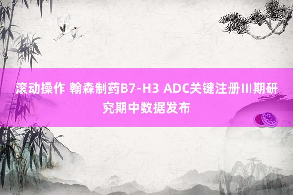 滚动操作 翰森制药B7-H3 ADC关键注册Ⅲ期研究期中数据发布