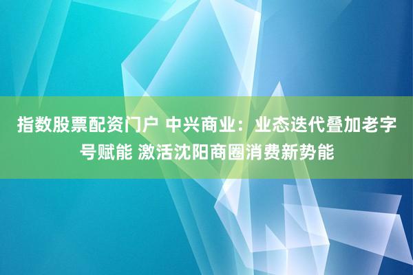 指数股票配资门户 中兴商业：业态迭代叠加老字号赋能 激活沈阳商圈消费新势能