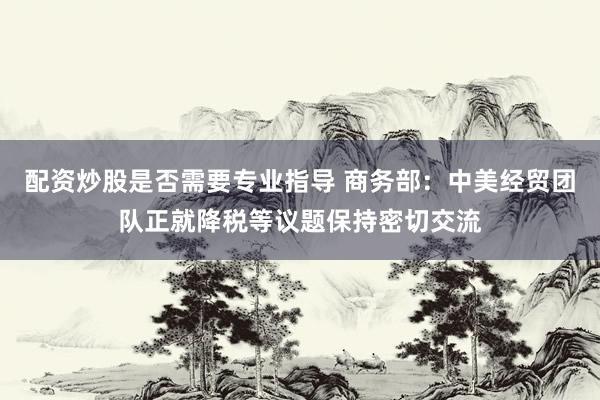 配资炒股是否需要专业指导 商务部：中美经贸团队正就降税等议题保持密切交流