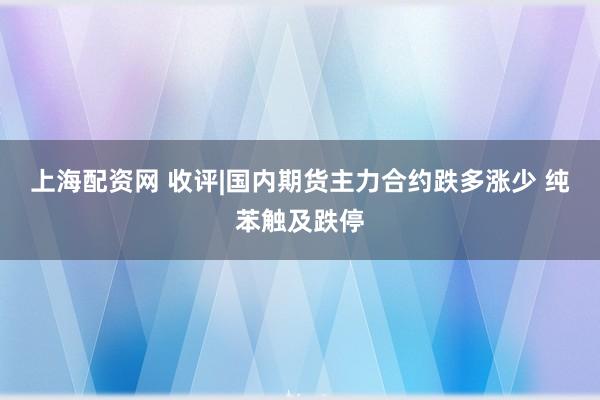 上海配资网 收评|国内期货主力合约跌多涨少 纯苯触及跌停