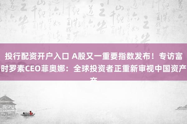 投行配资开户入口 A股又一重要指数发布！专访富时罗素CEO菲奥娜：全球投资者正重新审视中国资产