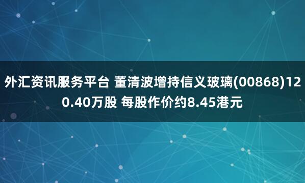 外汇资讯服务平台 董清波增持信义玻璃(00868)120.40万股 每股作价约8.45港元