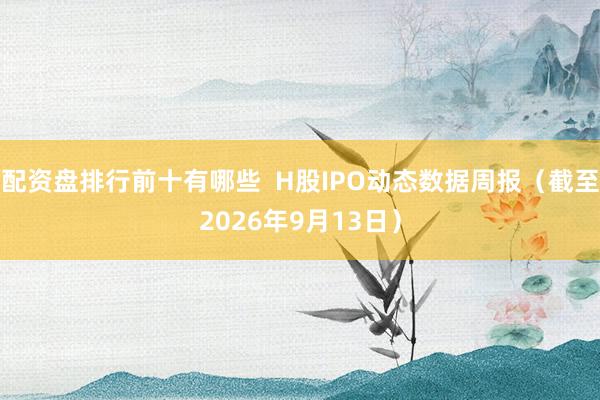 配资盘排行前十有哪些 H股IPO动态数据周报(截至2026年9月13日)