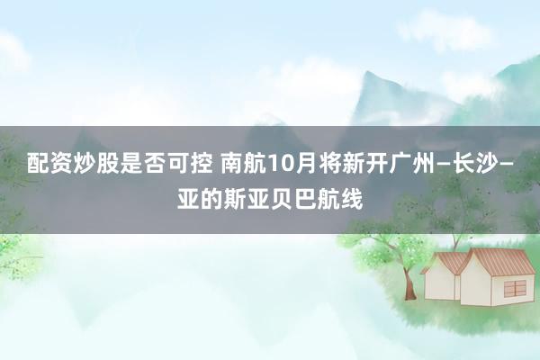 配资炒股是否可控 南航10月将新开广州—长沙—亚的斯亚贝巴航线
