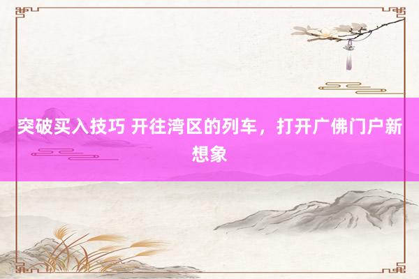 突破买入技巧 开往湾区的列车，打开广佛门户新想象