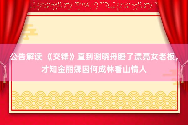 公告解读 《交锋》直到谢晓舟睡了漂亮女老板，才知金丽娜因何成林看山情人