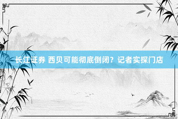 长江证券 西贝可能彻底倒闭?记者实探门店