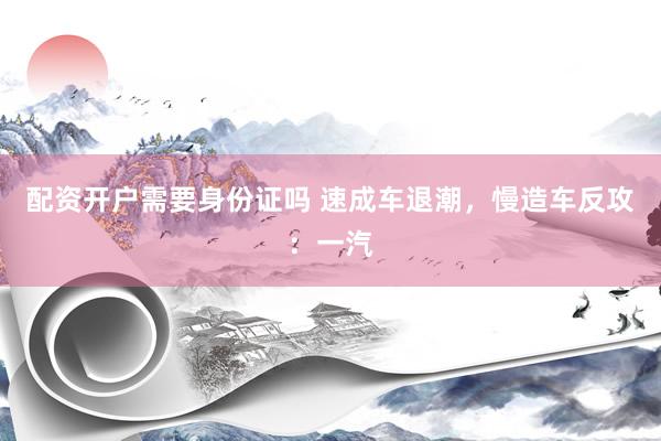 配资开户需要身份证吗 速成车退潮，慢造车反攻：一汽