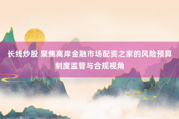 长线炒股 聚焦离岸金融市场配资之家的风险预算制度监管与合规视角