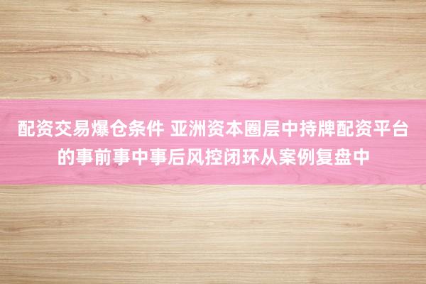 配资交易爆仓条件 亚洲资本圈层中持牌配资平台的事前事中事后风控闭环从案例复盘中