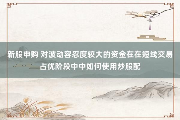 新股申购 对波动容忍度较大的资金在在短线交易占优阶段中中如何使用炒股配