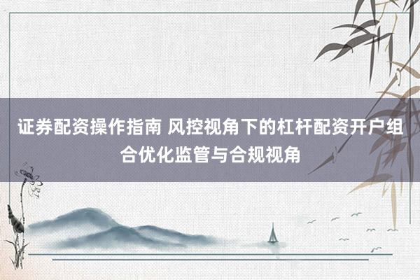 证券配资操作指南 风控视角下的杠杆配资开户组合优化监管与合规视角