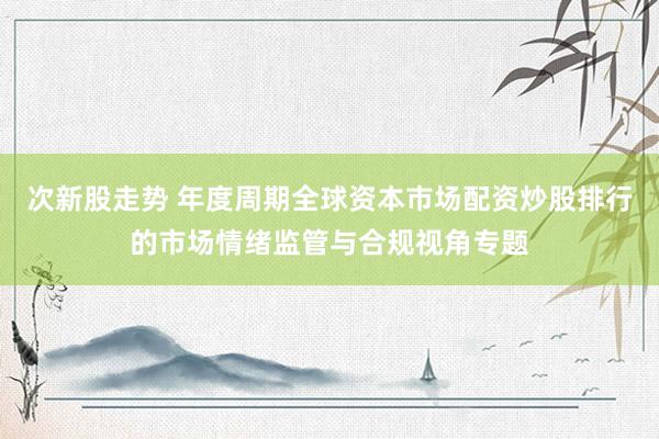 次新股走势 年度周期全球资本市场配资炒股排行的市场情绪监管与合规视角专题