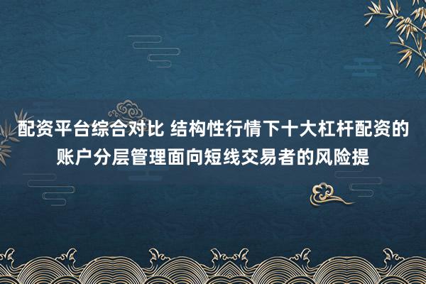 配资平台综合对比 结构性行情下十大杠杆配资的账户分层管理面向短线交易者的风险提