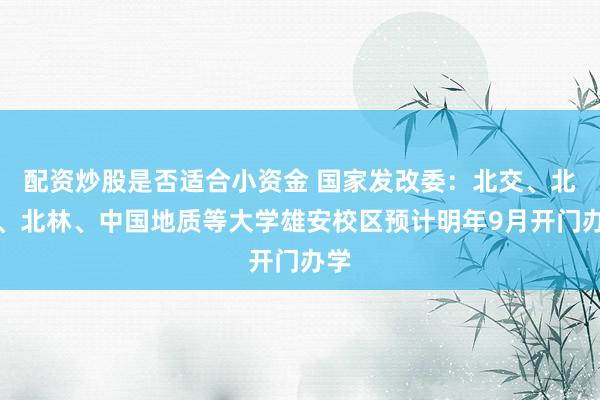 配资炒股是否适合小资金 国家发改委：北交、北科、北林、中国地质等大学雄安校区预计明年9月开门办学