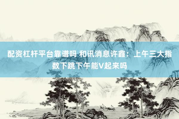 配资杠杆平台靠谱吗 和讯消息许鑫：上午三大指数下跳下午能V起来吗