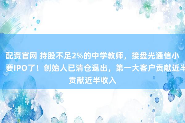 配资官网 持股不足2%的中学教师，接盘光通信小巨人，要IPO了！创始人已清仓退出，第一大客户贡献近半收入