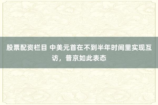 股票配资栏目 中美元首在不到半年时间里实现互访，普京如此表态