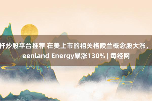 杠杆炒股平台推荐 在美上市的相关格陵兰概念股大涨，Greenland Energy暴涨130% | 每经网