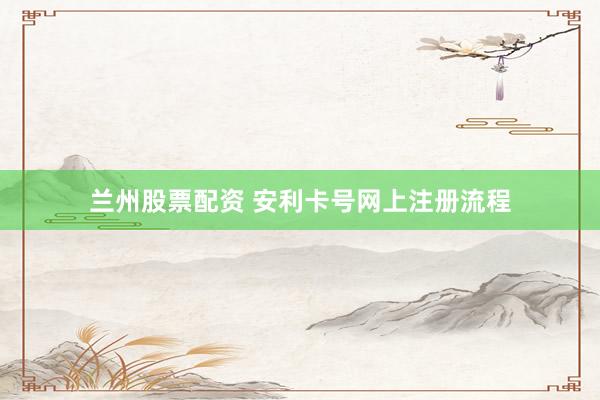 兰州股票配资 安利卡号网上注册流程