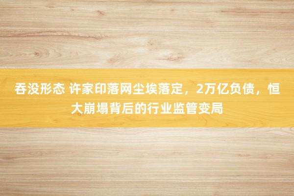 吞没形态 许家印落网尘埃落定，2万亿负债，恒大崩塌背后的行业监管变局