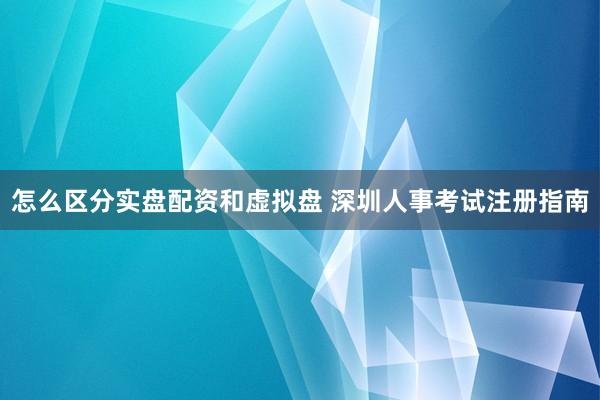 怎么区分实盘配资和虚拟盘 深圳人事考试注册指南