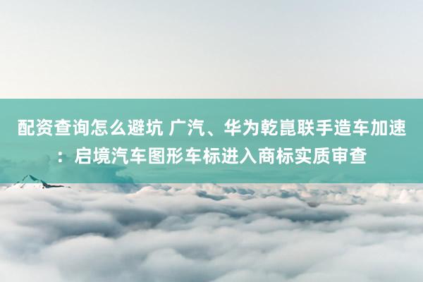 配资查询怎么避坑 广汽、华为乾崑联手造车加速:启境汽车图形车标进入商标实质审查