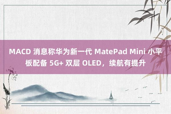 MACD 消息称华为新一代 MatePad Mini 小平板配备 5G+ 双层 OLED,续航有提升