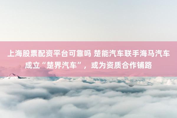 上海股票配资平台可靠吗 楚能汽车联手海马汽车成立“楚界汽车”，或为资质合作铺路