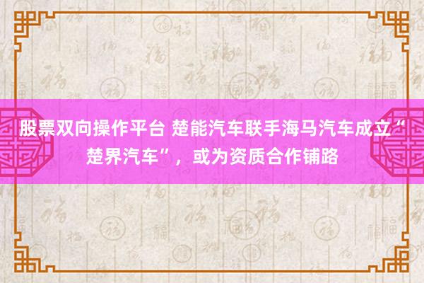 股票双向操作平台 楚能汽车联手海马汽车成立“楚界汽车”，或为资质合作铺路