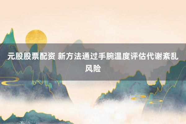 元股股票配资 新方法通过手腕温度评估代谢紊乱风险
