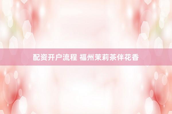 配资开户流程 福州茉莉茶伴花香