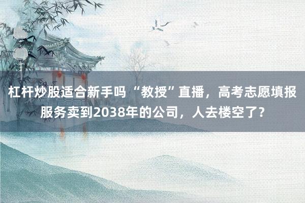 杠杆炒股适合新手吗 “教授”直播，高考志愿填报服务卖到2038年的公司，人去楼空了？