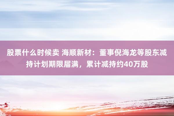 股票什么时候卖 海顺新材：董事倪海龙等股东减持计划期限届满，累计减持约40万股
