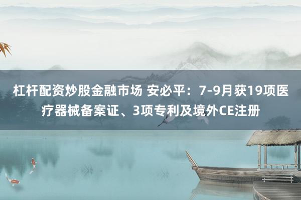 杠杆配资炒股金融市场 安必平:7-9月获19项医疗器械备案证、3项专利及境外CE注册