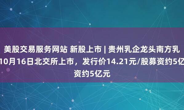 美股交易服务网站 新股上市 | 贵州乳企龙头南方乳业10月16日北交所上市，发行价14.21元/股募资约5亿元
