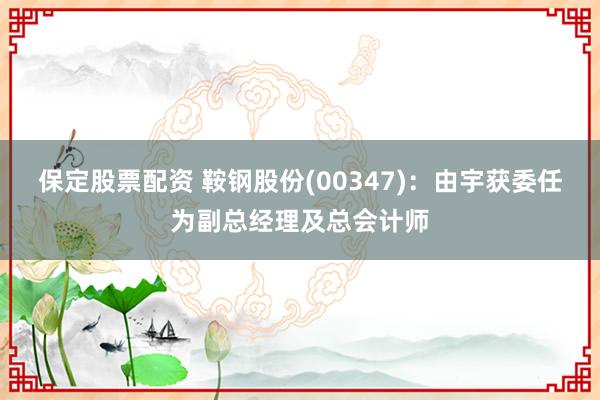 保定股票配资 鞍钢股份(00347)：由宇获委任为副总经理及总会计师