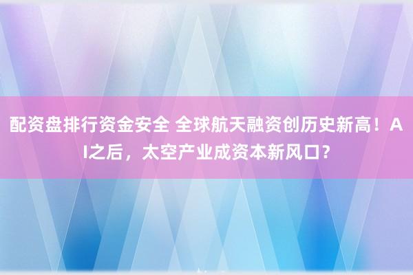 配资盘排行资金安全 全球航天融资创历史新高！AI之后，太空产业成资本新风口？