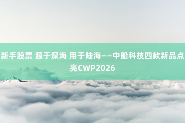 新手股票 源于深海 用于陆海——中船科技四款新品点亮CWP2026