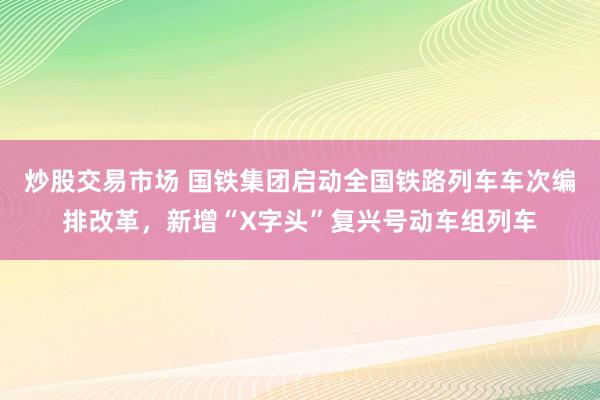 炒股交易市场 国铁集团启动全国铁路列车车次编排改革，新增“X字头”复兴号动车组列车