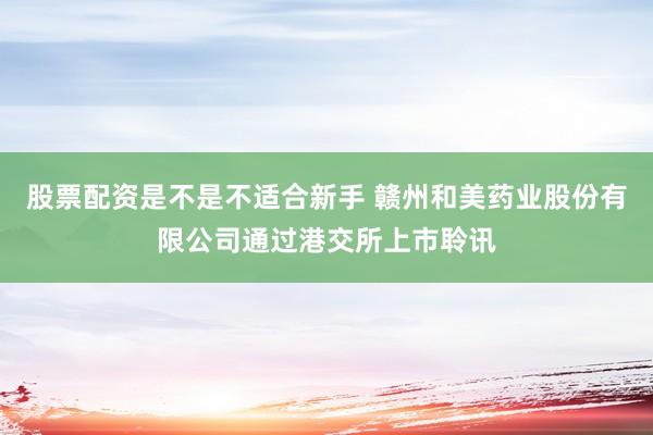 股票配资是不是不适合新手 赣州和美药业股份有限公司通过港交所上市聆讯