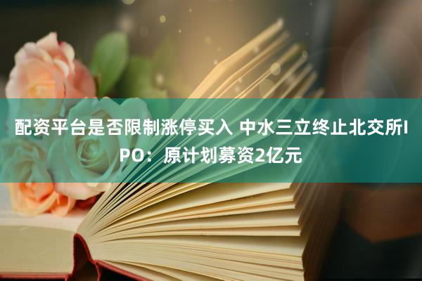 配资平台是否限制涨停买入 中水三立终止北交所IPO：原计划募资2亿元