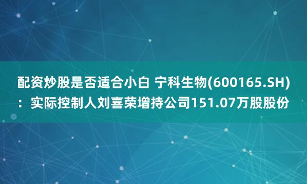 配资炒股是否适合小白 宁科生物(600165.SH)：实际控制人刘喜荣增持公司151.07万股股份
